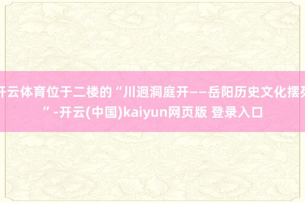 开云体育位于二楼的“川迥洞庭开——岳阳历史文化摆列”-开云(中国)kaiyun网页版 登录入口