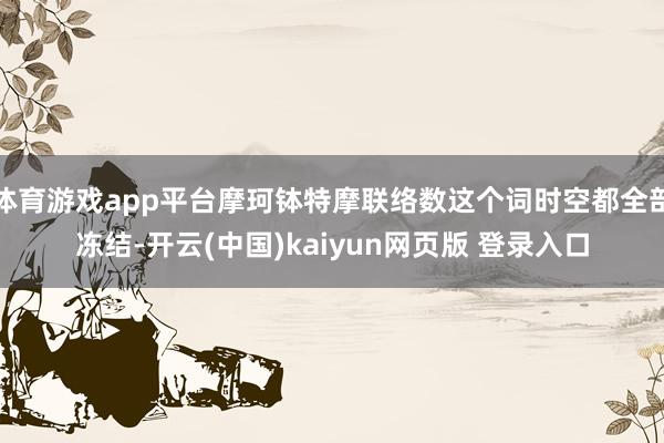 体育游戏app平台摩珂钵特摩联络数这个词时空都全部冻结-开云(中国)kaiyun网页版 登录入口