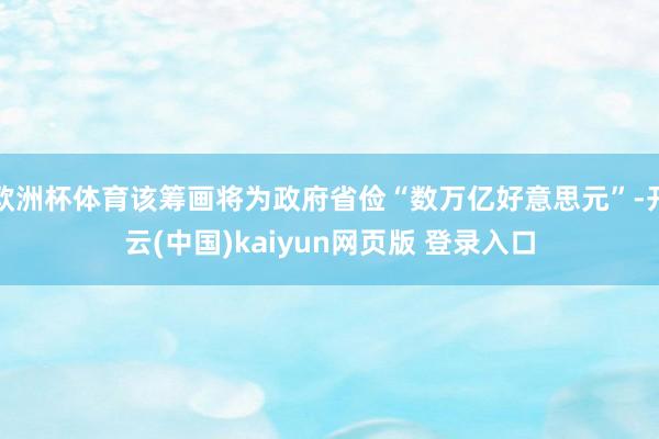 欧洲杯体育该筹画将为政府省俭“数万亿好意思元”-开云(中国)kaiyun网页版 登录入口