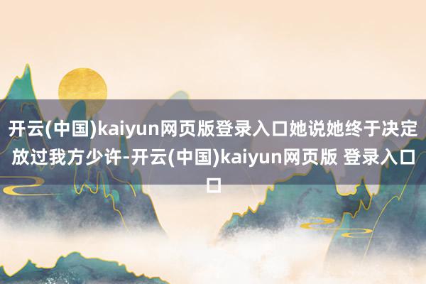 开云(中国)kaiyun网页版登录入口她说她终于决定放过我方少许-开云(中国)kaiyun网页版 登录入口