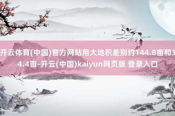 开云体育(中国)官方网站用大地积差别约144.8亩和34.4亩-开云(中国)kaiyun网页版 登录入口
