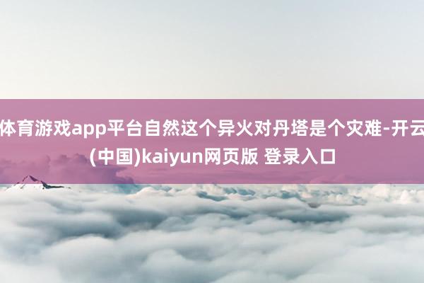 体育游戏app平台自然这个异火对丹塔是个灾难-开云(中国)kaiyun网页版 登录入口