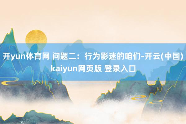 开yun体育网 问题二：行为影迷的咱们-开云(中国)kaiyun网页版 登录入口