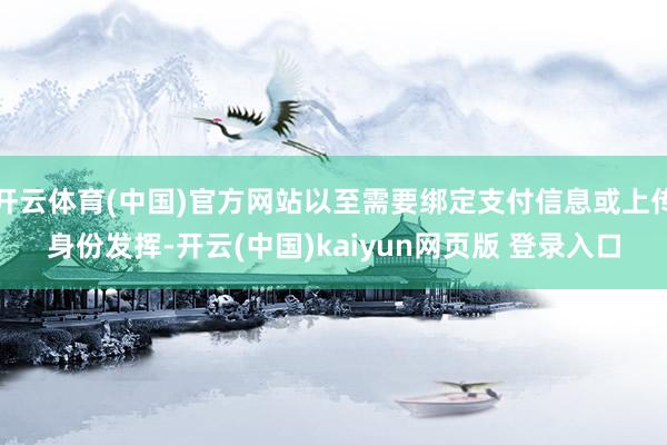 开云体育(中国)官方网站以至需要绑定支付信息或上传身份发挥-开云(中国)kaiyun网页版 登录入口