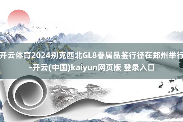 开云体育2024别克西北GL8眷属品鉴行径在郑州举行-开云(中国)kaiyun网页版 登录入口
