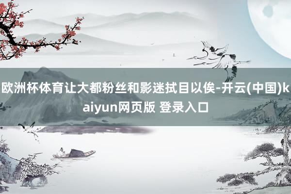 欧洲杯体育让大都粉丝和影迷拭目以俟-开云(中国)kaiyun网页版 登录入口