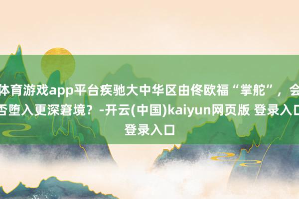 体育游戏app平台疾驰大中华区由佟欧福“掌舵”，会否堕入更深窘境？-开云(中国)kaiyun网页版 登录入口