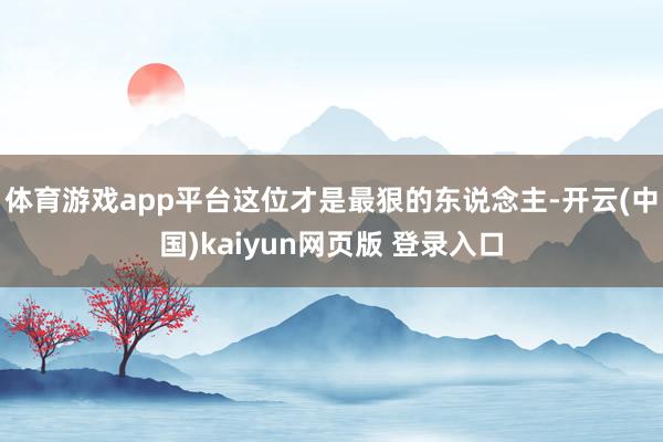 体育游戏app平台这位才是最狠的东说念主-开云(中国)kaiyun网页版 登录入口