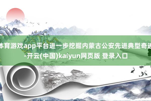 体育游戏app平台进一步挖掘内蒙古公安先进典型奇迹-开云(中国)kaiyun网页版 登录入口