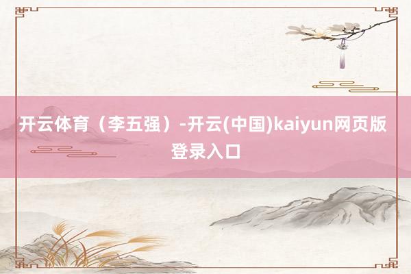 开云体育（李五强）-开云(中国)kaiyun网页版 登录入口
