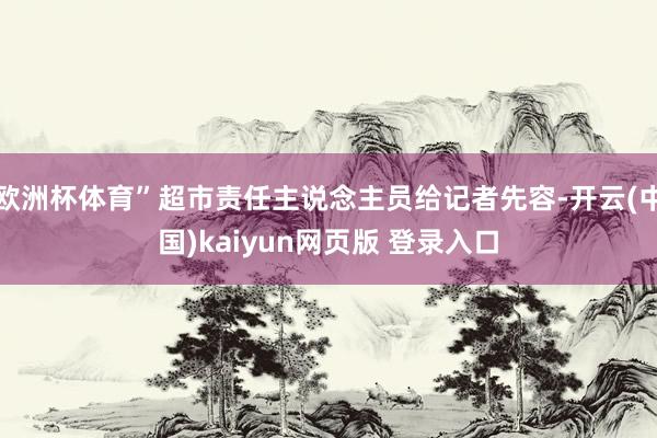 欧洲杯体育”超市责任主说念主员给记者先容-开云(中国)kaiyun网页版 登录入口