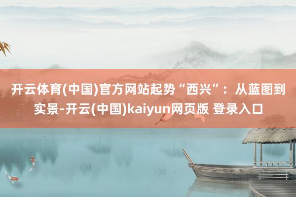 开云体育(中国)官方网站　　起势“西兴”：　　从蓝图到实景-开云(中国)kaiyun网页版 登录入口