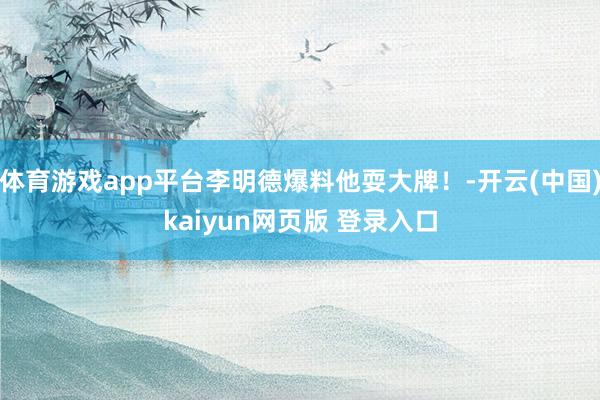 体育游戏app平台李明德爆料他耍大牌！-开云(中国)kaiyun网页版 登录入口