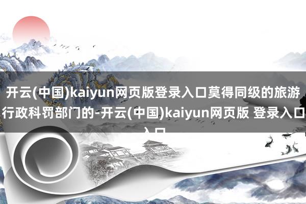 开云(中国)kaiyun网页版登录入口莫得同级的旅游行政科罚部门的-开云(中国)kaiyun网页版 登录入口