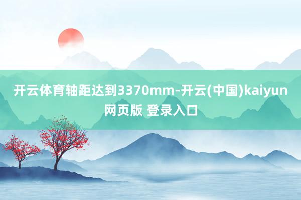 开云体育轴距达到3370mm-开云(中国)kaiyun网页版 登录入口