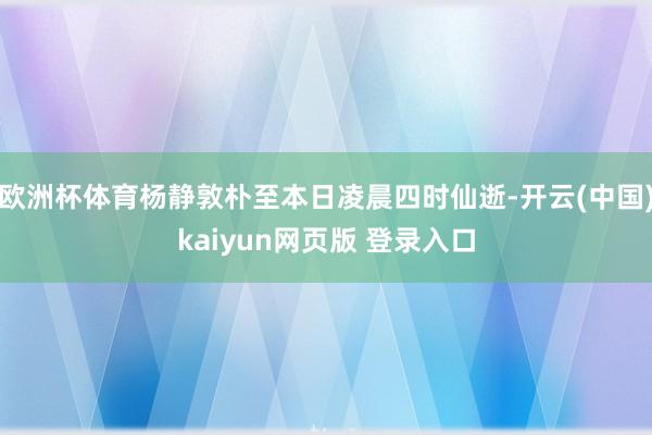 欧洲杯体育杨静敦朴至本日凌晨四时仙逝-开云(中国)kaiyun网页版 登录入口