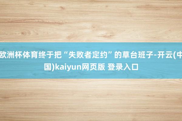 欧洲杯体育终于把“失败者定约”的草台班子-开云(中国)kaiyun网页版 登录入口