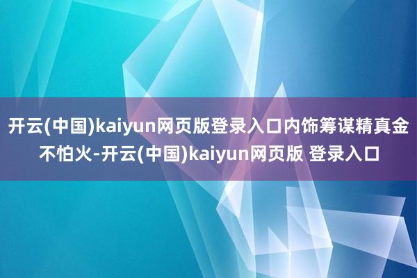 开云(中国)kaiyun网页版登录入口内饰筹谋精真金不怕火-开云(中国)kaiyun网页版 登录入口