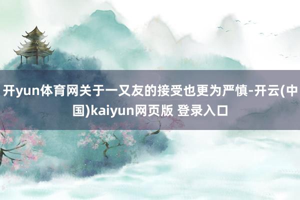 开yun体育网关于一又友的接受也更为严慎-开云(中国)kaiyun网页版 登录入口