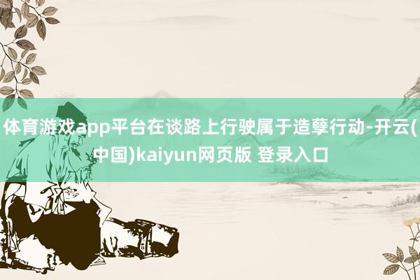 体育游戏app平台在谈路上行驶属于造孽行动-开云(中国)kaiyun网页版 登录入口