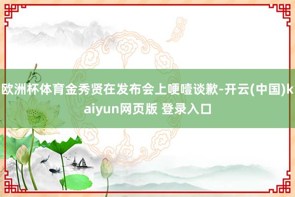欧洲杯体育金秀贤在发布会上哽噎谈歉-开云(中国)kaiyun网页版 登录入口