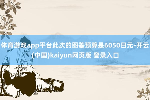 体育游戏app平台此次的图鉴预算是6050日元-开云(中国)kaiyun网页版 登录入口
