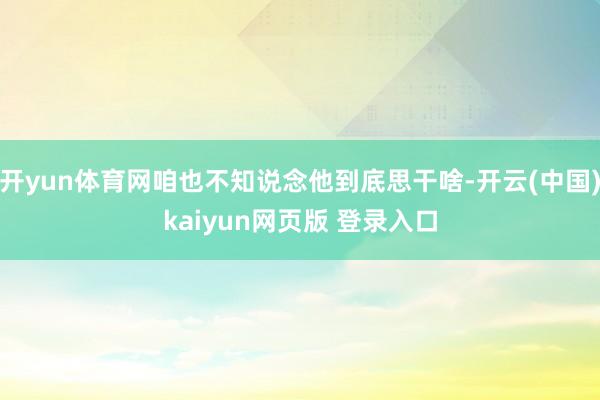 开yun体育网咱也不知说念他到底思干啥-开云(中国)kaiyun网页版 登录入口