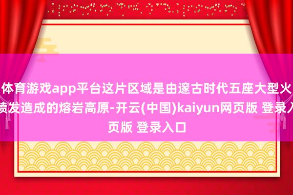 体育游戏app平台这片区域是由邃古时代五座大型火山喷发造成的熔岩高原-开云(中国)kaiyun网页版 登录入口