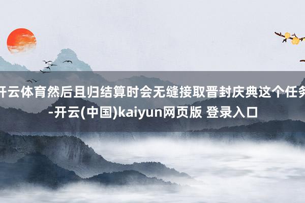 开云体育然后且归结算时会无缝接取晋封庆典这个任务-开云(中国)kaiyun网页版 登录入口