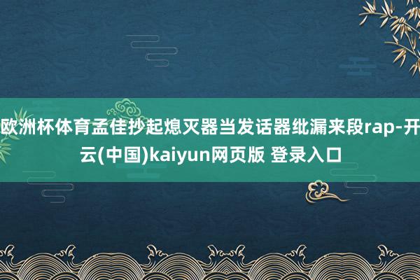 欧洲杯体育孟佳抄起熄灭器当发话器纰漏来段rap-开云(中国)kaiyun网页版 登录入口