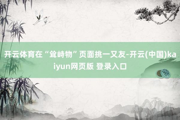 开云体育在“耸峙物”页面挑一又友-开云(中国)kaiyun网页版 登录入口
