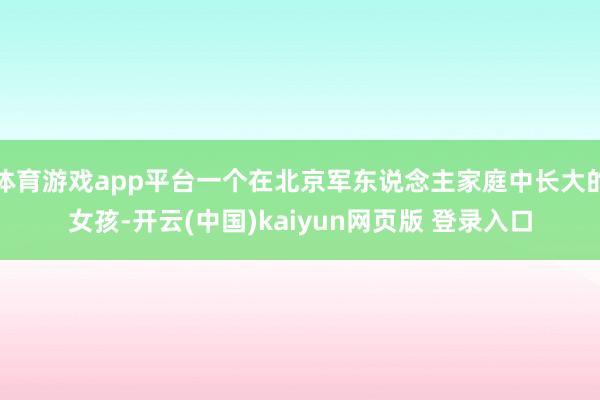 体育游戏app平台一个在北京军东说念主家庭中长大的女孩-开云(中国)kaiyun网页版 登录入口