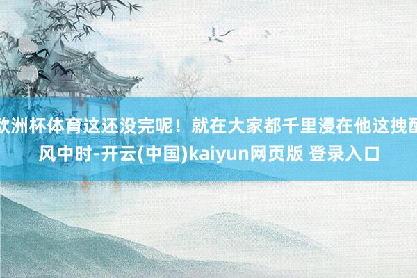 欧洲杯体育这还没完呢！就在大家都千里浸在他这拽酷风中时-开云(中国)kaiyun网页版 登录入口