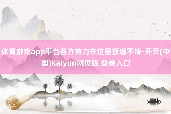 体育游戏app平台各方势力在这里扳缠不清-开云(中国)kaiyun网页版 登录入口