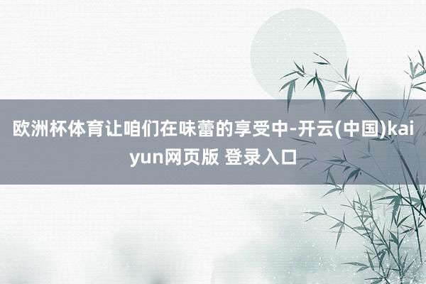 欧洲杯体育让咱们在味蕾的享受中-开云(中国)kaiyun网页版 登录入口