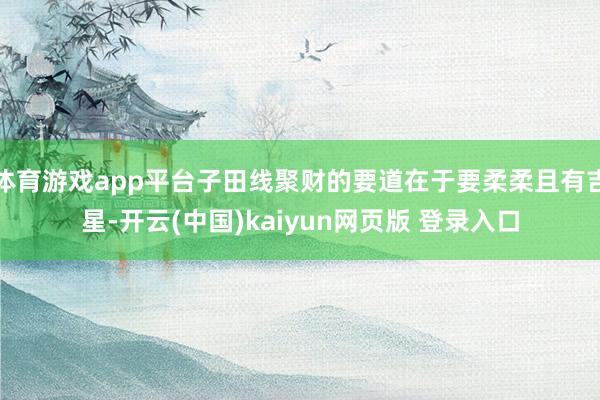 体育游戏app平台子田线聚财的要道在于要柔柔且有吉星-开云(中国)kaiyun网页版 登录入口