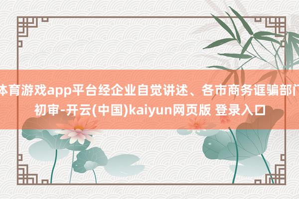 体育游戏app平台经企业自觉讲述、各市商务诓骗部门初审-开云(中国)kaiyun网页版 登录入口