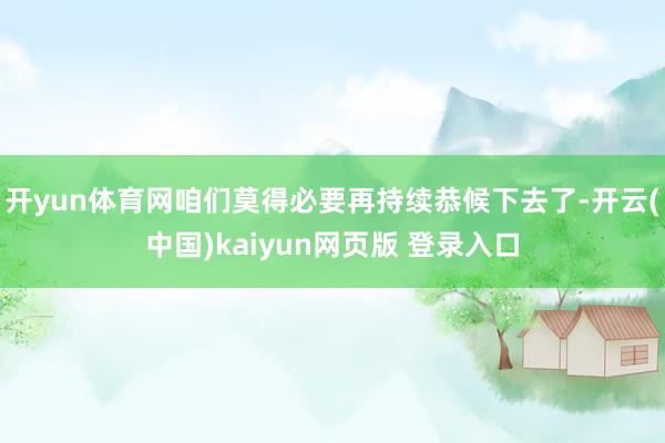 开yun体育网咱们莫得必要再持续恭候下去了-开云(中国)kaiyun网页版 登录入口