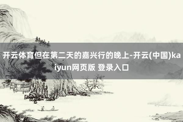 开云体育但在第二天的嘉兴行的晚上-开云(中国)kaiyun网页版 登录入口
