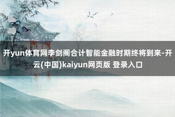 开yun体育网　　李剑阁合计智能金融时期终将到来-开云(中国)kaiyun网页版 登录入口