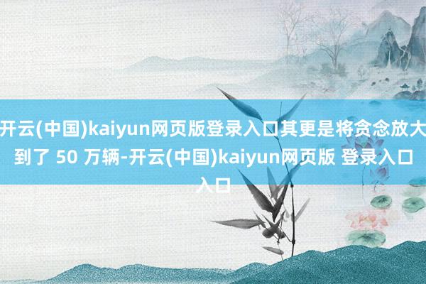 开云(中国)kaiyun网页版登录入口其更是将贪念放大到了 50 万辆-开云(中国)kaiyun网页版 登录入口