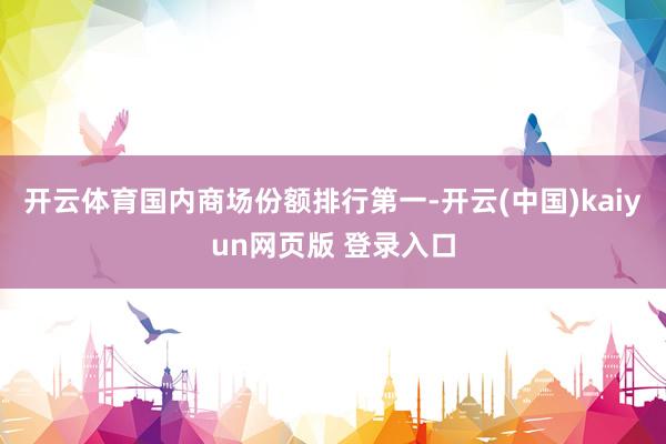 开云体育国内商场份额排行第一-开云(中国)kaiyun网页版 登录入口