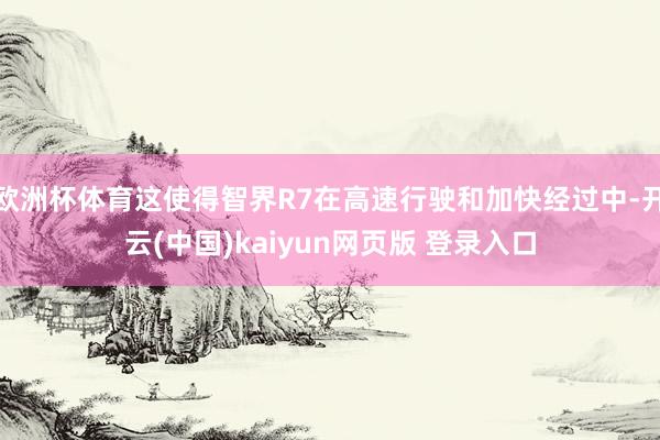 欧洲杯体育这使得智界R7在高速行驶和加快经过中-开云(中国)kaiyun网页版 登录入口