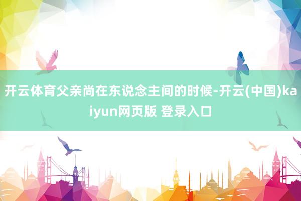 开云体育父亲尚在东说念主间的时候-开云(中国)kaiyun网页版 登录入口