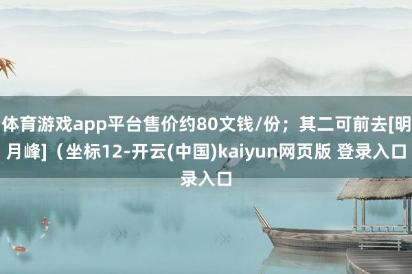 体育游戏app平台售价约80文钱/份；其二可前去[明月峰]（坐标12-开云(中国)kaiyun网页版 登录入口
