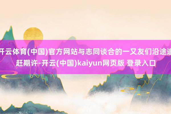 开云体育(中国)官方网站与志同谈合的一又友们沿途追赶期许-开云(中国)kaiyun网页版 登录入口