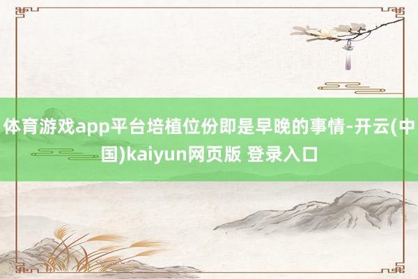 体育游戏app平台培植位份即是早晚的事情-开云(中国)kaiyun网页版 登录入口