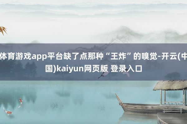 体育游戏app平台缺了点那种“王炸”的嗅觉-开云(中国)kaiyun网页版 登录入口