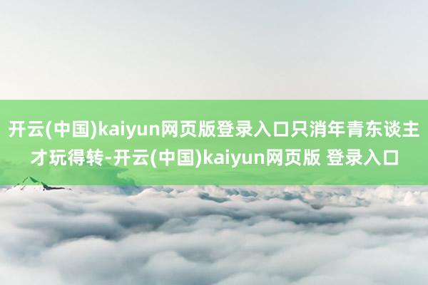 开云(中国)kaiyun网页版登录入口只消年青东谈主才玩得转-开云(中国)kaiyun网页版 登录入口