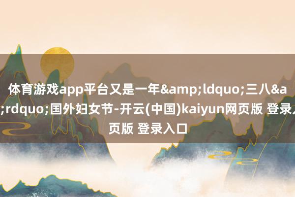 体育游戏app平台又是一年&ldquo;三八&rdquo;国外妇女节-开云(中国)kaiyun网页版 登录入口